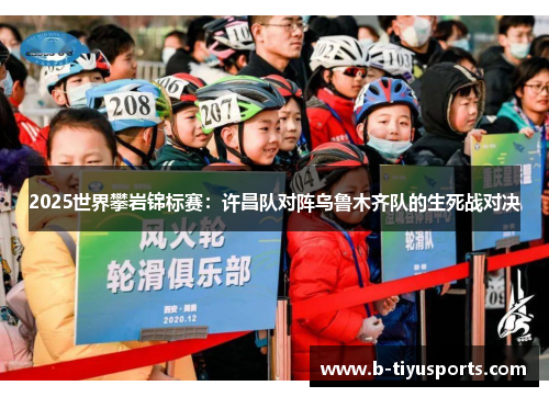 2025世界攀岩锦标赛：许昌队对阵乌鲁木齐队的生死战对决