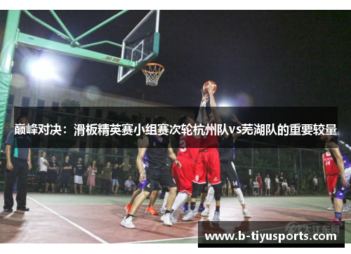 巅峰对决：滑板精英赛小组赛次轮杭州队vs芜湖队的重要较量